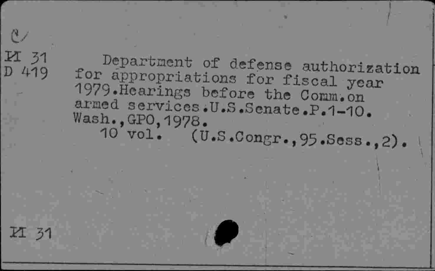 ﻿D 419
Department of defense authorization ??5aa§Pr0?riati0ns for fiscal year 1979.Hearings before the Comm.on armed services.U.S.Senate.P.1-10. Wash.,GPO,1978.
10 vol. (U.S.Congr.,95.Sess.,2). I
i